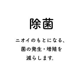 除菌 ニオイのもとになる、菌の発生・増殖を減らします。