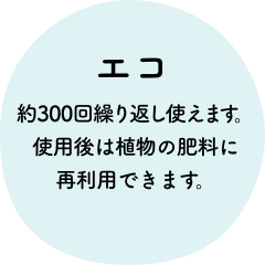 エコ 約300回繰り返し使えます。使用後は植物の肥料に再利用できます。