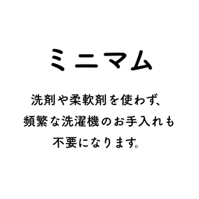 ミニマム 洗剤や柔軟剤を使わず、頻繁な洗濯機のお手入れも不要になります。