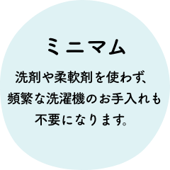 ミニマム 洗剤や柔軟剤を使わず、頻繁な洗濯機のお手入れも不要になります。