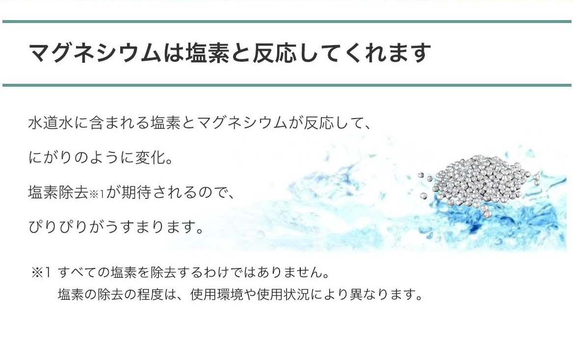 【マグネシウムは塩素と反応してくれます】水道水に含まれる塩素とマグネシウムが反応して、にがりのように変化。塩素除去※1が期待されるので、ぴりぴりがうすまります。※1 全ての塩素を除去するわけではありません。 塩素の除去の程度は、使用環境や使用状況により異なります。