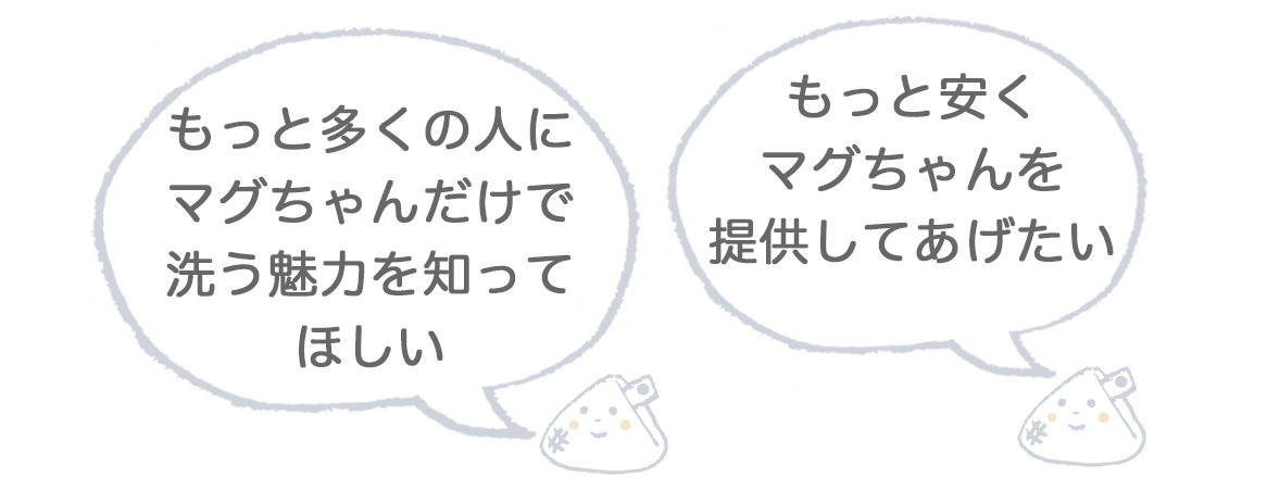 もっと多くの人にマグちゃんだけで洗う魅力を知ってほしい もっと安く
マグちゃんを提供してあげたい