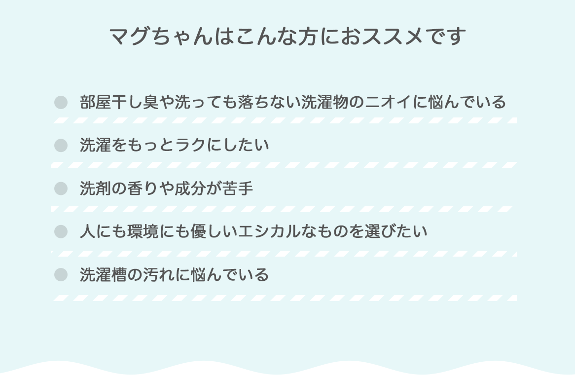 マグちゃんはこんな方におススメです
部屋干し臭や洗っても落ちない洗濯物のニオイに悩んでいる。洗濯をもっとラクにしたい。洗剤の香りや成分が苦手。人にも環境にも優しいエシカルなものを選びたい。洗濯槽の汚れに悩んでいる